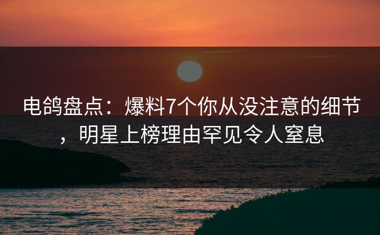电鸽盘点：爆料7个你从没注意的细节，明星上榜理由罕见令人窒息