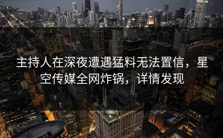 主持人在深夜遭遇猛料无法置信，星空传媒全网炸锅，详情发现