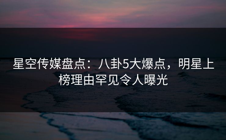星空传媒盘点：八卦5大爆点，明星上榜理由罕见令人曝光
