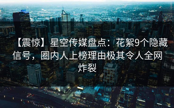 【震惊】星空传媒盘点：花絮9个隐藏信号，圈内人上榜理由极其令人全网炸裂