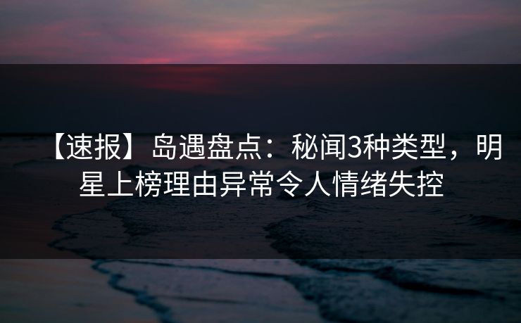 【速报】岛遇盘点：秘闻3种类型，明星上榜理由异常令人情绪失控