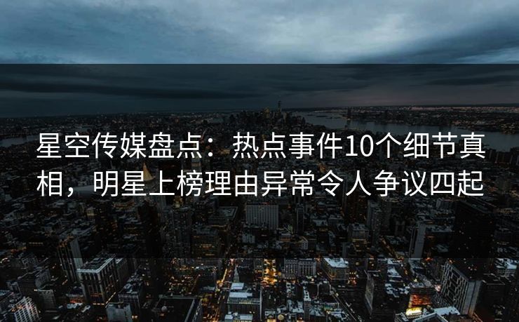星空传媒盘点：热点事件10个细节真相，明星上榜理由异常令人争议四起