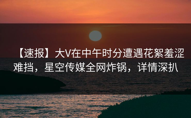 【速报】大V在中午时分遭遇花絮羞涩难挡，星空传媒全网炸锅，详情深扒