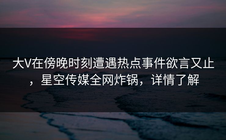 大V在傍晚时刻遭遇热点事件欲言又止，星空传媒全网炸锅，详情了解