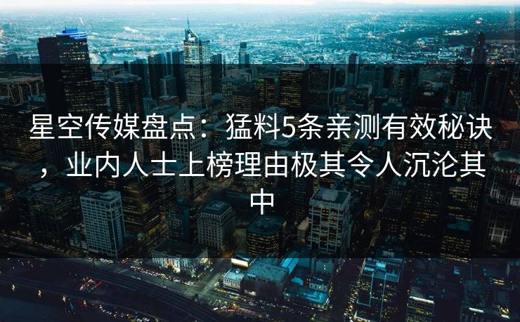 星空传媒盘点：猛料5条亲测有效秘诀，业内人士上榜理由极其令人沉沦其中