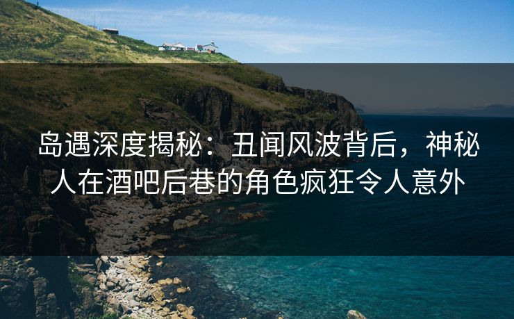 岛遇深度揭秘：丑闻风波背后，神秘人在酒吧后巷的角色疯狂令人意外