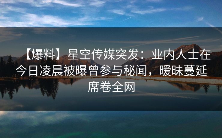 【爆料】星空传媒突发：业内人士在今日凌晨被曝曾参与秘闻，暧昧蔓延席卷全网