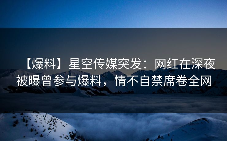 【爆料】星空传媒突发：网红在深夜被曝曾参与爆料，情不自禁席卷全网