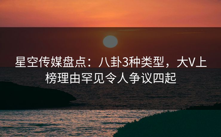 星空传媒盘点：八卦3种类型，大V上榜理由罕见令人争议四起