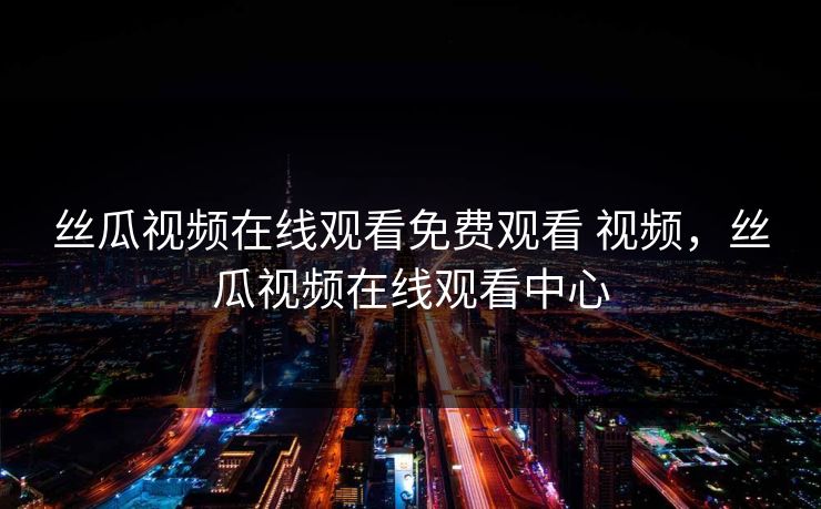 丝瓜视频在线观看免费观看 视频，丝瓜视频在线观看中心