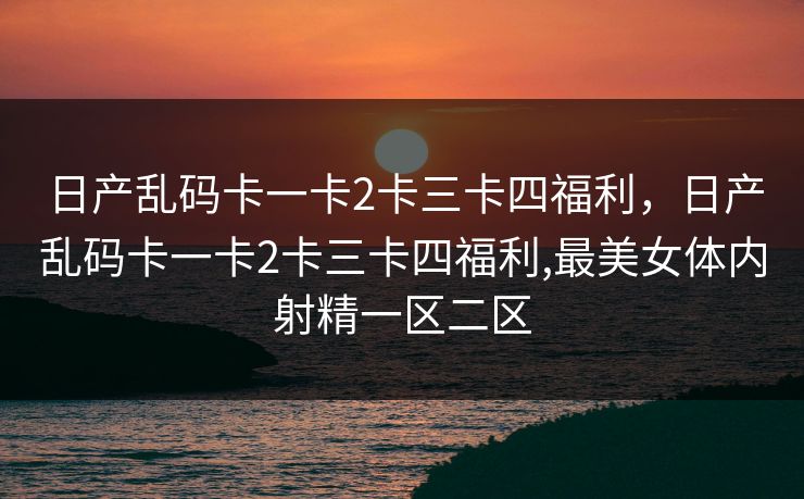 日产乱码卡一卡2卡三卡四福利，日产乱码卡一卡2卡三卡四福利,最美女体内射精一区二区