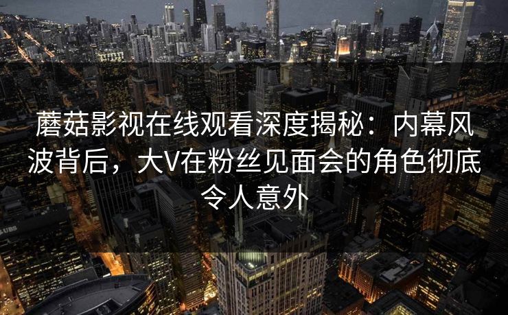 蘑菇影视在线观看深度揭秘:内幕风波背后,大V在粉丝见面会的角色彻底令人意外 蘑菇影视在线观看深度揭秘:内幕风波背后,大V在粉丝见面会的角色彻底令人意外