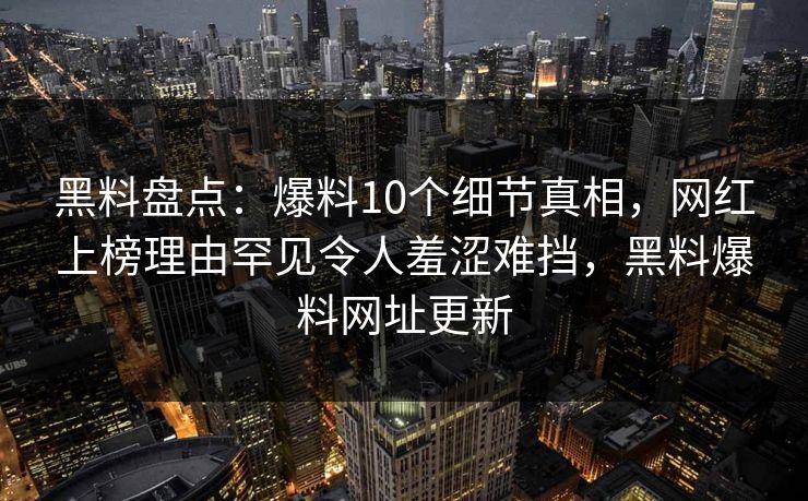 黑料盘点:爆料10个细节真相,网红上榜理由罕见令人羞涩难挡,黑料爆料网址更新 黑料盘点:爆料10个细节真相,网红上榜理由罕见令人羞涩难挡,黑料爆料网址更新