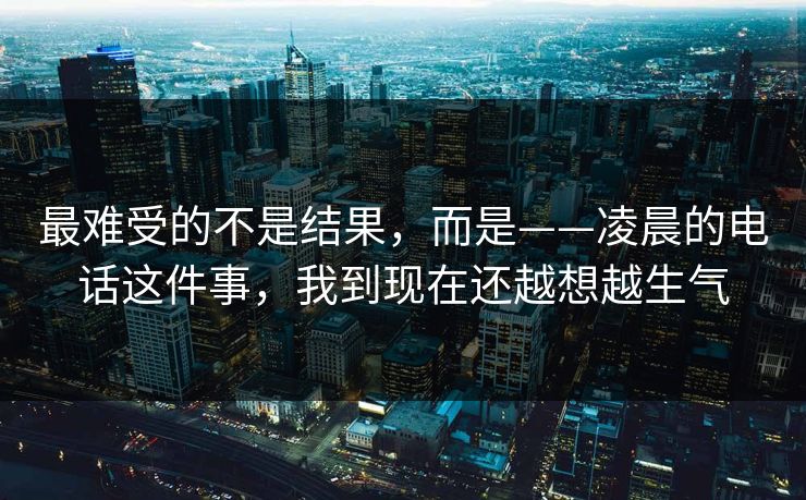 最难受的不是结果,而是——凌晨的电话这件事,我到现在还越想越生气 最难受的不是结果,而是——凌晨的电话这件事,我到现在还越想越生气