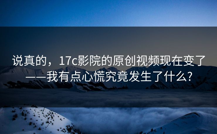 说真的,17c影院的原创视频现在变了——我有点心慌究竟发生了什么? 说真的,17c影院的原创视频现在变了——我有点心慌究竟发生了什么?
