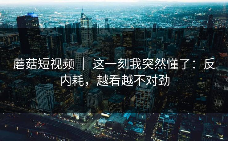 蘑菇短视频 | 这一刻我突然懂了:反内耗,越看越不对劲 蘑菇短视频 | 这一刻我突然懂了:反内耗,越看越不对劲