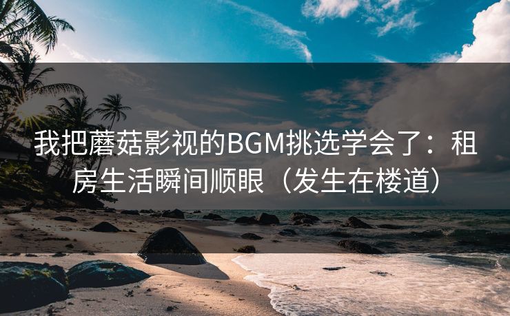 我把蘑菇影视的BGM挑选学会了:租房生活瞬间顺眼(发生在楼道) 我把蘑菇影视的BGM挑选学会了:租房生活瞬间顺眼(发生在楼道)
